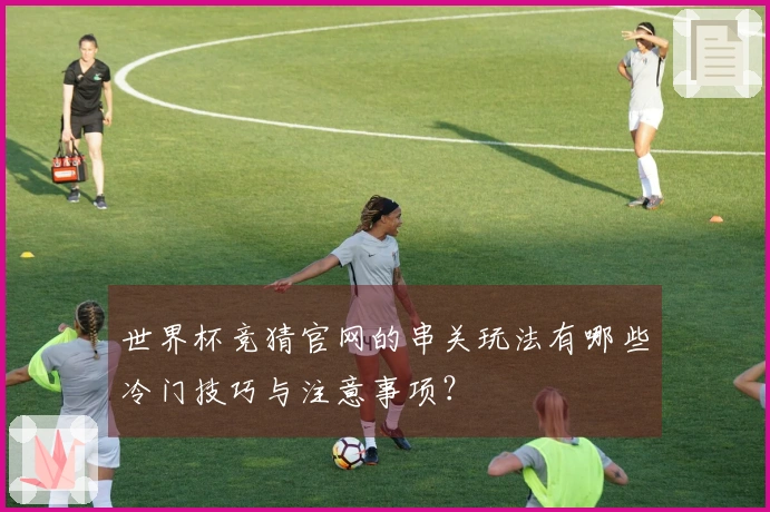 世界杯竞猜官网的串关玩法有哪些冷门技巧与注意事项？